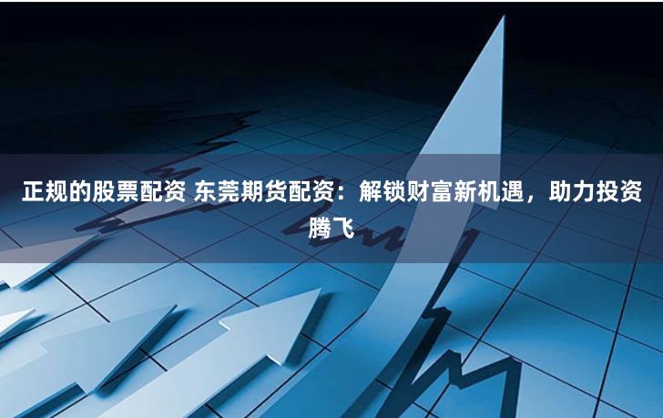 正規的股票配資 東莞期貨配資：解鎖財富新機遇，助力投資騰飛