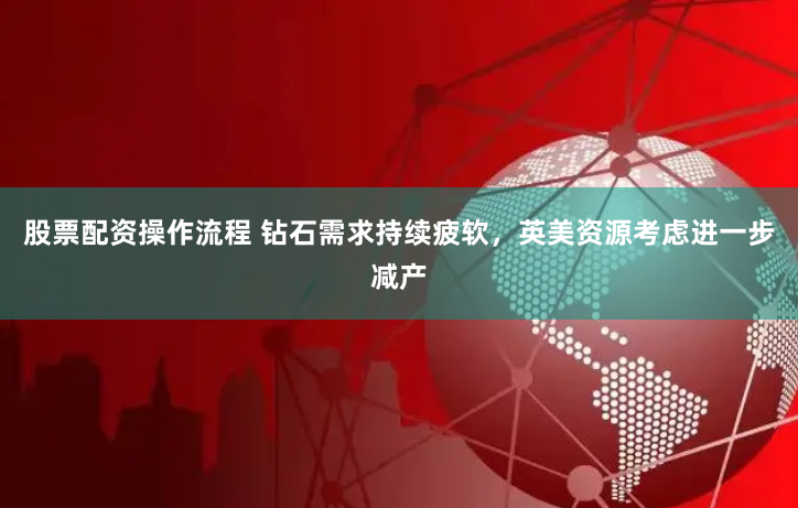 股票配資操作流程 鉆石需求持續疲軟，英美資源考慮進一步減產
