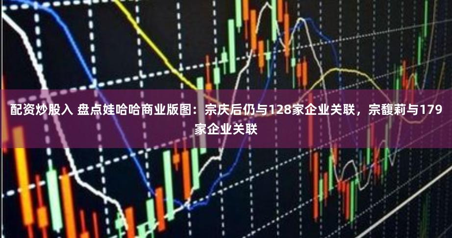 配資炒股入 盤點娃哈哈商業版圖：宗慶后仍與128家企業關聯，宗馥莉與179家企業關聯