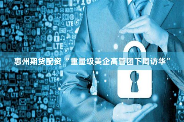 惠州期貨配資 “重量級美企高管團(tuán)下周訪華”