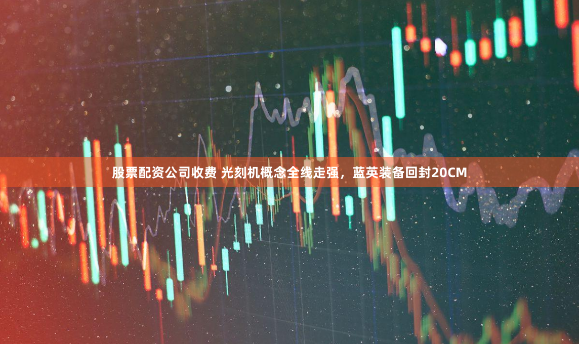 股票配資公司收費 光刻機概念全線走強，藍英裝備回封20CM