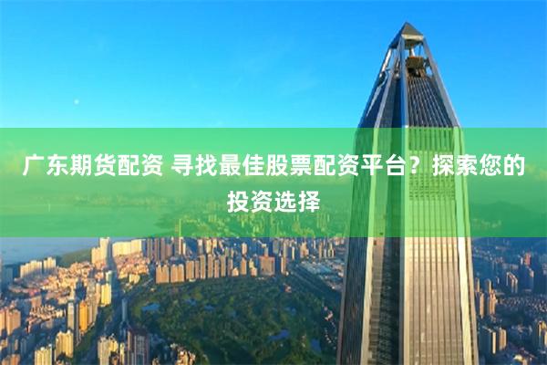 廣東期貨配資 尋找最佳股票配資平臺(tái)？探索您的投資選擇