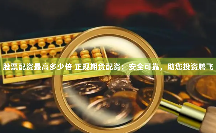 股票配資最高多少倍 正規期貨配資：安全可靠，助您投資騰飛